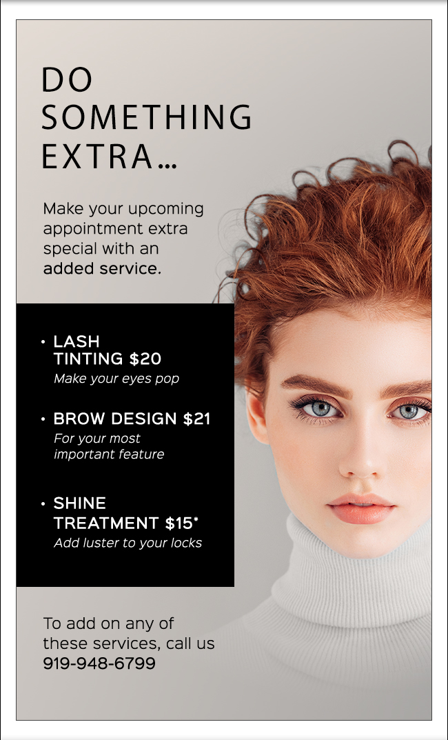 Do something extra... Make your upcoming appointment extra special with an added service. LASH TINTING $20 Make your eyes pop. BROW DESIGN $21 For your most important feature. SHINE TREATMENT $15* Add luster to your locks To add on any of these services, call us.