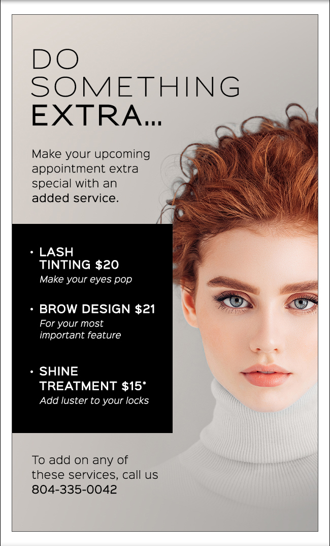 Do something extra... Make your upcoming appointment extra special with an added service. LASH TINTING $20 Make your eyes pop. BROW DESIGN $21 For your most important feature. SHINE TREATMENT $15* Add luster to your locks To add on any of these services, call us.